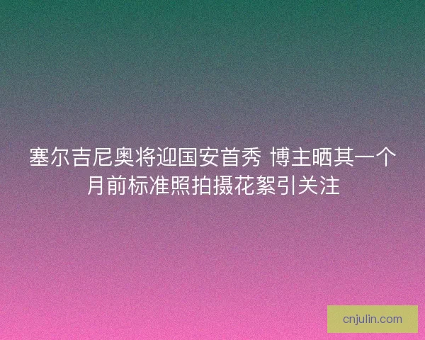 塞尔吉尼奥将迎国安首秀 博主晒其一个月前标准照拍摄花絮引关注