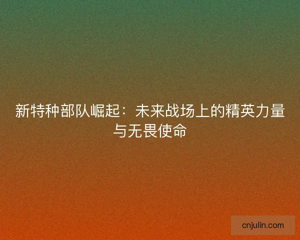 新特种部队崛起：未来战场上的精英力量与无畏使命