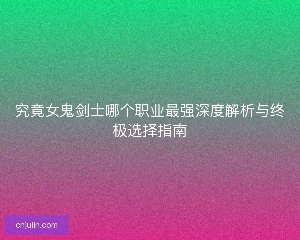 究竟女鬼剑士哪个职业最强深度解析与终极选择指南