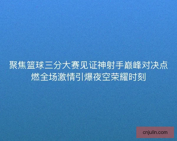 聚焦篮球三分大赛见证神射手巅峰对决点燃全场激情引爆夜空荣耀时刻