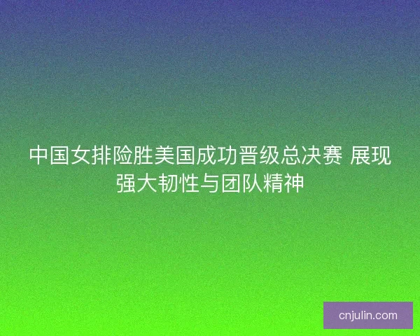 中国女排险胜美国成功晋级总决赛 展现强大韧性与团队精神