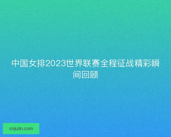 中国女排2023世界联赛全程征战精彩瞬间回顾