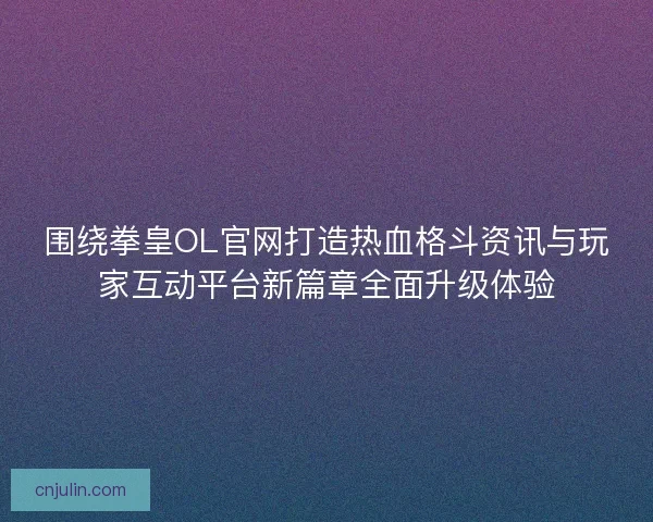 围绕拳皇OL官网打造热血格斗资讯与玩家互动平台新篇章全面升级体验