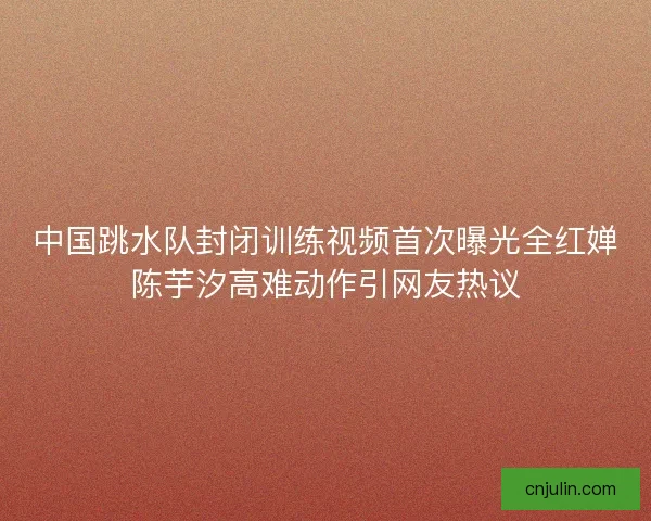 中国跳水队封闭训练视频首次曝光全红婵陈芋汐高难动作引网友热议