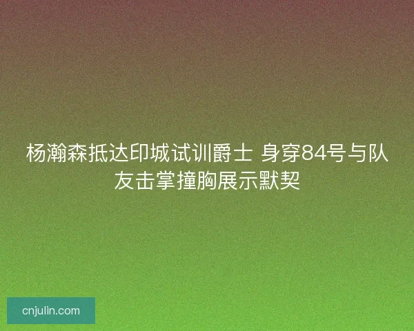 杨瀚森抵达印城试训爵士 身穿84号与队友击掌撞胸展示默契