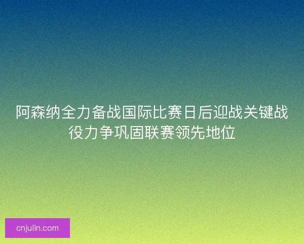阿森纳全力备战国际比赛日后迎战关键战役力争巩固联赛领先地位