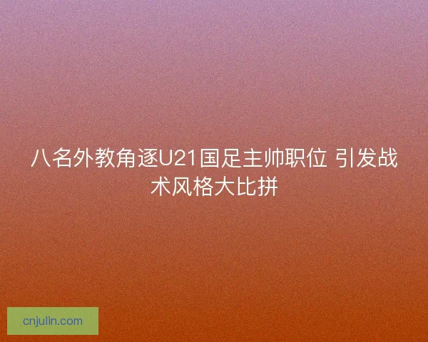 八名外教角逐U21国足主帅职位 引发战术风格大比拼