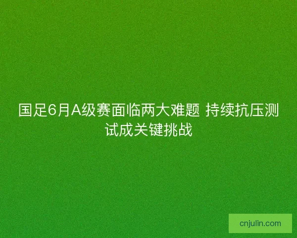 国足6月A级赛面临两大难题 持续抗压测试成关键挑战